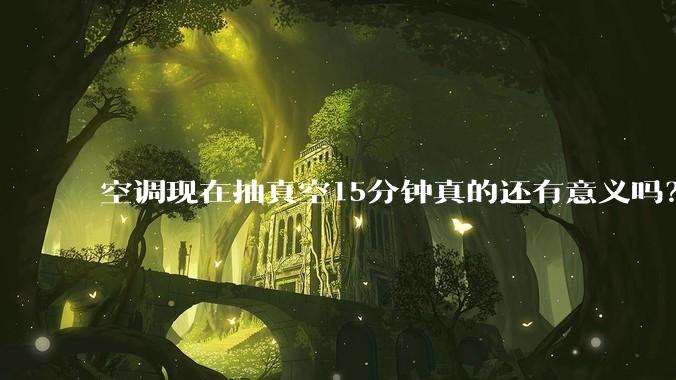 空调现在抽真空15分钟真的还有意义吗？